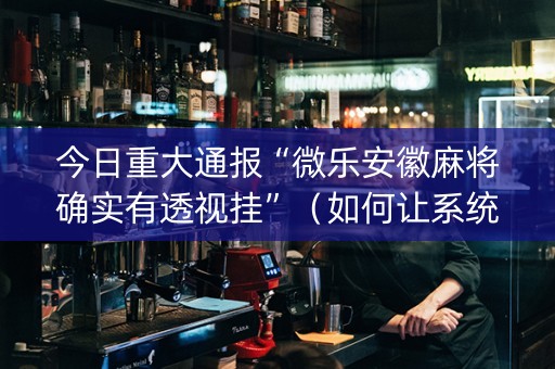 今日重大通报“微乐安徽麻将确实有透视挂”（如何让系统发好牌)