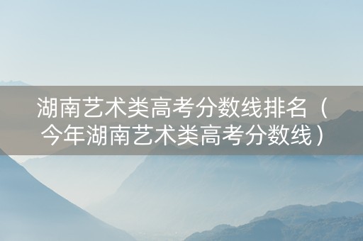 湖南艺术类高考分数线排名（今年湖南艺术类高考分数线）