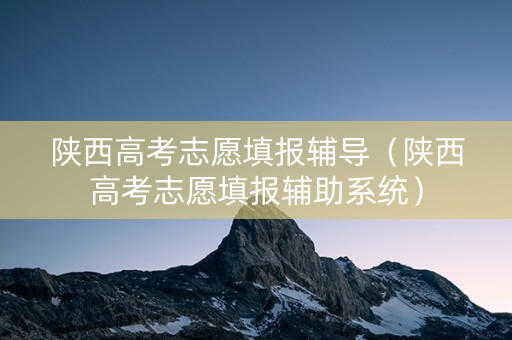 陕西高考志愿填报辅导（陕西高考志愿填报辅助系统）