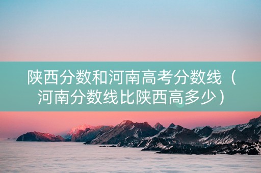 陕西分数和河南高考分数线（河南分数线比陕西高多少）