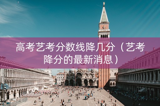 高考艺考分数线降几分（艺考降分的最新消息）
