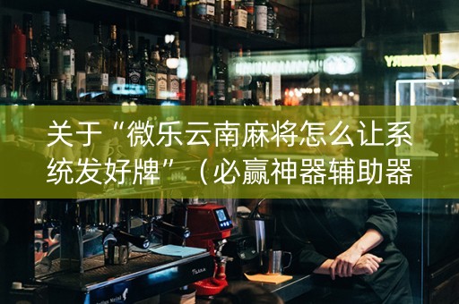 关于“微乐云南麻将怎么让系统发好牌”（必赢神器辅助器)