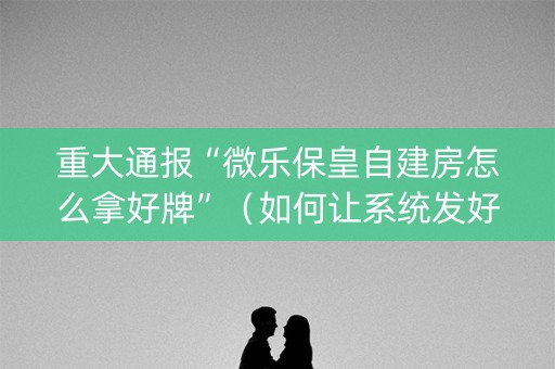 重大通报“微乐保皇自建房怎么拿好牌”（如何让系统发好牌)