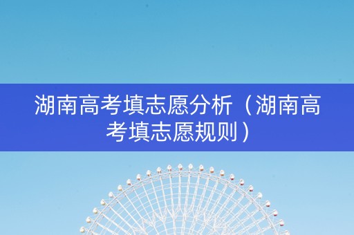 湖南高考填志愿分析（湖南高考填志愿规则）