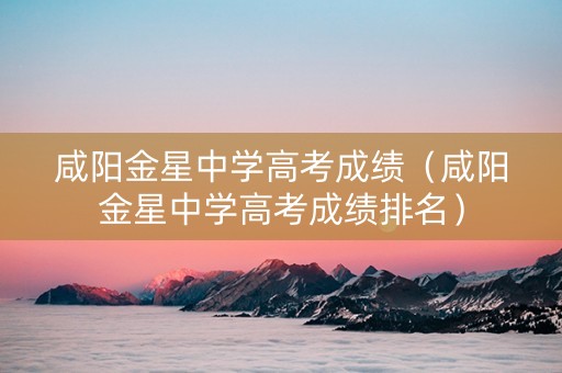 咸阳金星中学高考成绩（咸阳金星中学高考成绩排名）