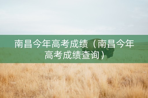 南昌今年高考成绩（南昌今年高考成绩查询）