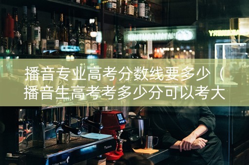 播音专业高考分数线要多少（播音生高考考多少分可以考大学）