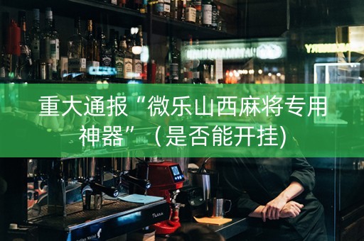 重大通报“微乐山西麻将专用神器”（是否能开挂)