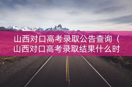 山西对口高考录取公告查询（山西对口高考录取结果什么时候出来）