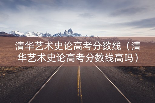 清华艺术史论高考分数线（清华艺术史论高考分数线高吗）