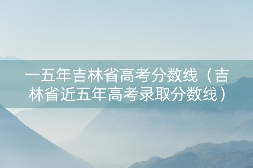 一五年吉林省高考分数线（吉林省近五年高考录取分数线）