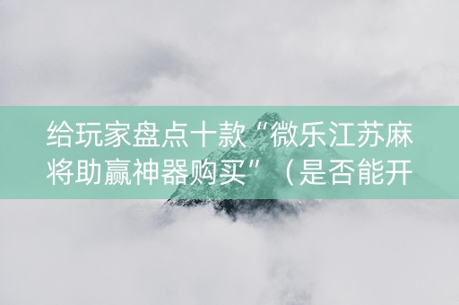 给玩家盘点十款“微乐江苏麻将助赢神器购买”（是否能开挂)