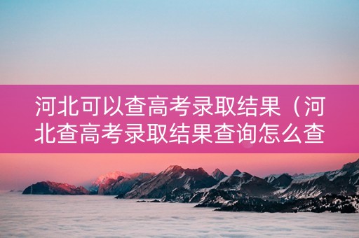 河北可以查高考录取结果（河北查高考录取结果查询怎么查）