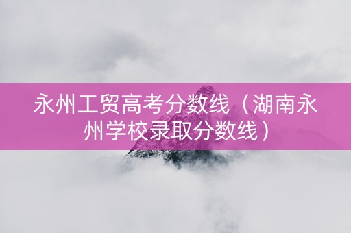 永州工贸高考分数线（湖南永州学校录取分数线）
