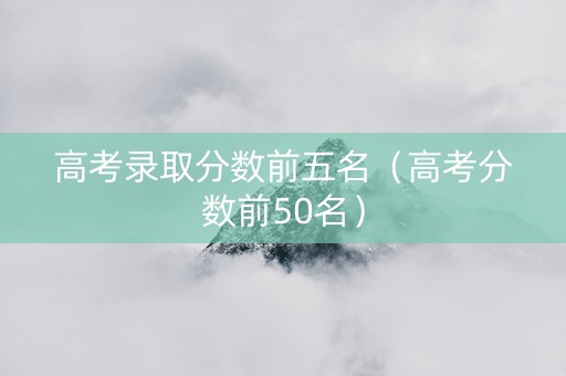 高考录取分数前五名（高考分数前50名）