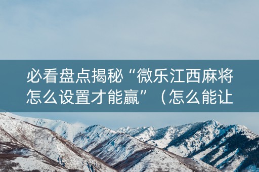 必看盘点揭秘“微乐江西麻将怎么设置才能赢”（怎么能让牌好一点)