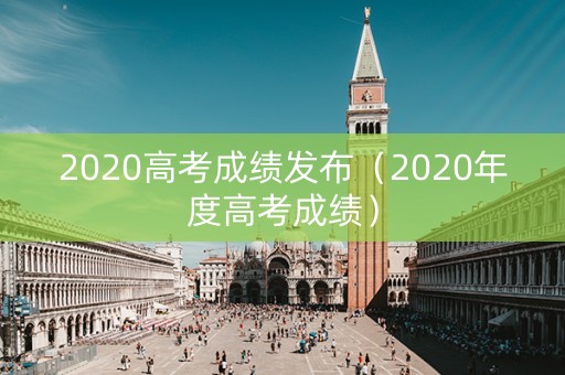 2020高考成绩发布（2020年度高考成绩）