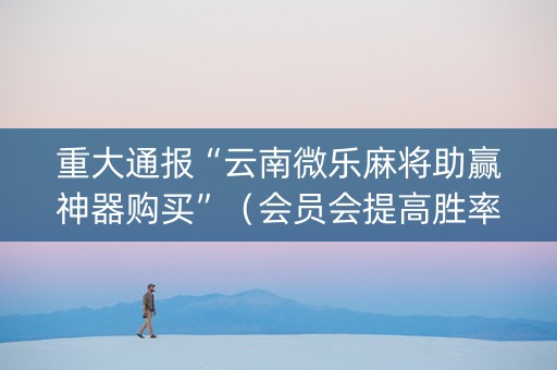 重大通报“云南微乐麻将助赢神器购买”（会员会提高胜率吗)