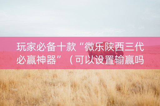 玩家必备十款“微乐陕西三代必赢神器”（可以设置输赢吗)