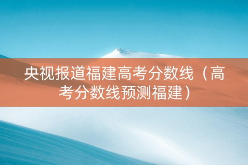 央视报道福建高考分数线（高考分数线预测福建）