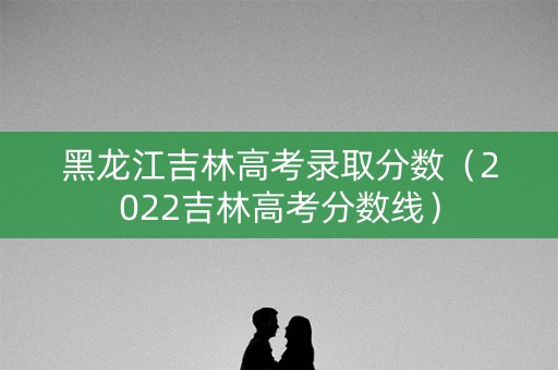 黑龙江吉林高考录取分数（2022吉林高考分数线）