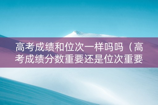 高考成绩和位次一样吗吗（高考成绩分数重要还是位次重要）