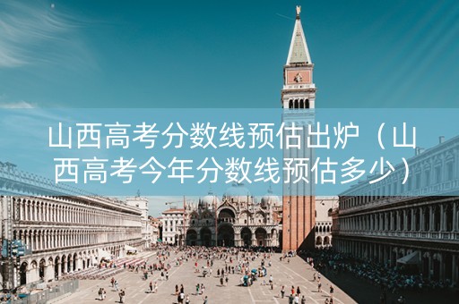 山西高考分数线预估出炉（山西高考今年分数线预估多少）