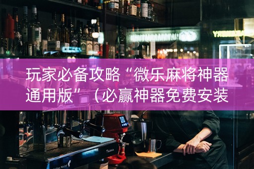 玩家必备攻略“微乐麻将神器通用版”（必赢神器免费安装)