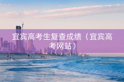 宜宾高考生复查成绩（宜宾高考网站）