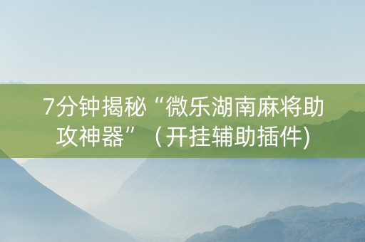 7分钟揭秘“微乐湖南麻将助攻神器”（开挂辅助插件)