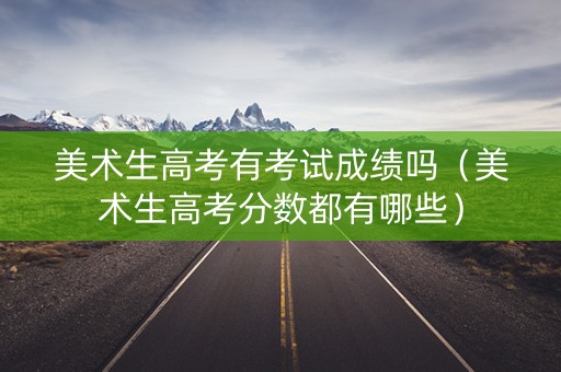 美术生高考有考试成绩吗（美术生高考分数都有哪些）