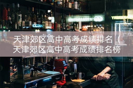天津郊区高中高考成绩排名（天津郊区高中高考成绩排名榜）