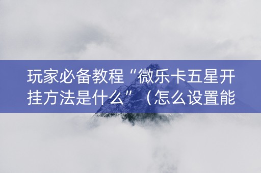 玩家必备教程“微乐卡五星开挂方法是什么”（怎么设置能有好牌)