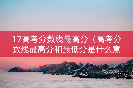 17高考分数线最高分（高考分数线最高分和最低分是什么意思）