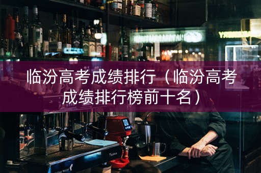 临汾高考成绩排行（临汾高考成绩排行榜前十名）