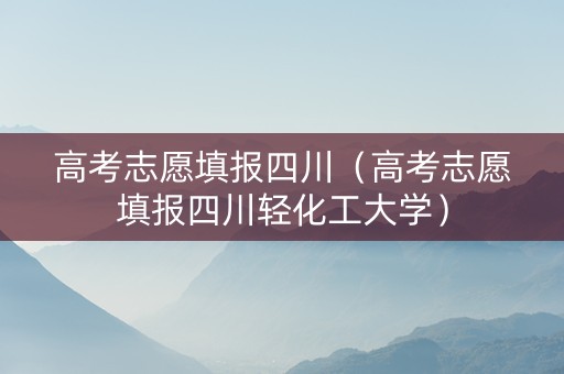 高考志愿填报四川（高考志愿填报四川轻化工大学）