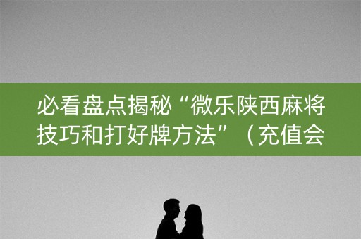 必看盘点揭秘“微乐陕西麻将技巧和打好牌方法”（充值会提高胜率么)