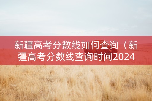 新疆高考分数线如何查询（新疆高考分数线查询时间2024年）