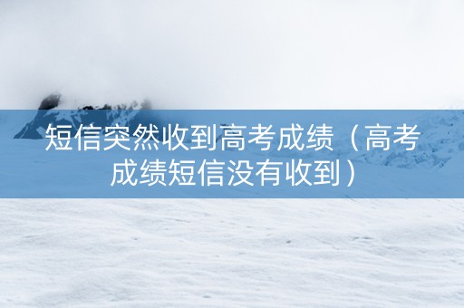 短信突然收到高考成绩（高考成绩短信没有收到）