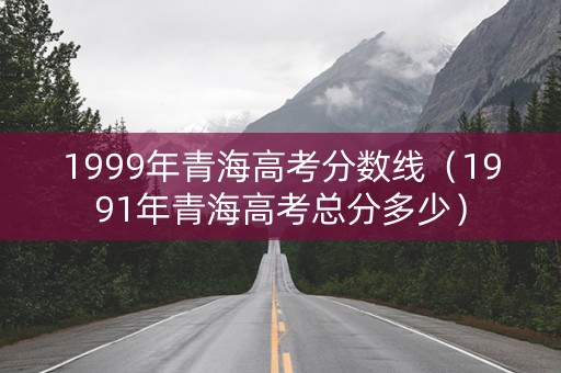 1999年青海高考分数线（1991年青海高考总分多少）
