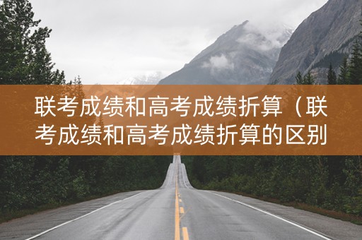 联考成绩和高考成绩折算（联考成绩和高考成绩折算的区别）