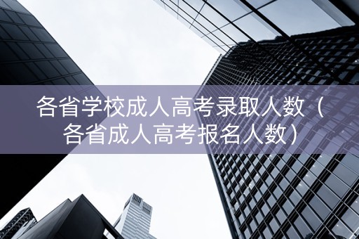 各省学校成人高考录取人数（各省成人高考报名人数）