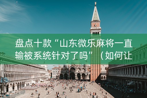 盘点十款“山东微乐麻将一直输被系统针对了吗”（如何让系统发好牌)