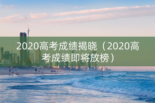2020高考成绩揭晓（2020高考成绩即将放榜）