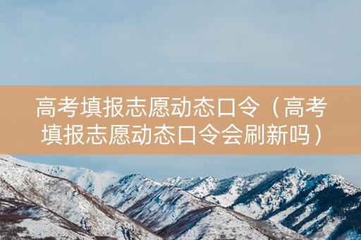 高考填报志愿动态口令（高考填报志愿动态口令会刷新吗）