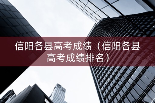 信阳各县高考成绩（信阳各县高考成绩排名）