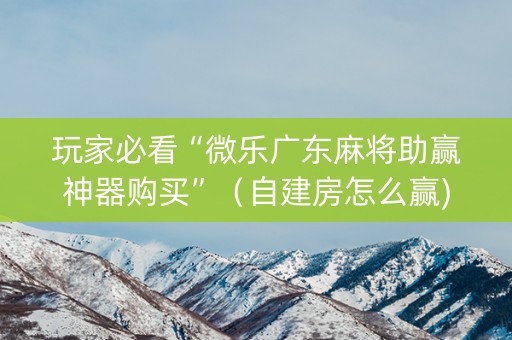 玩家必看“微乐广东麻将助赢神器购买”（自建房怎么赢)
