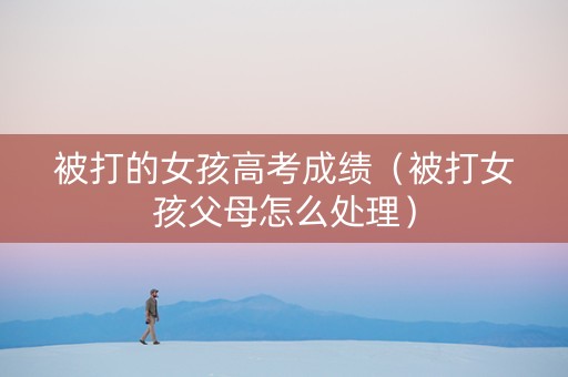 被打的女孩高考成绩（被打女孩父母怎么处理）