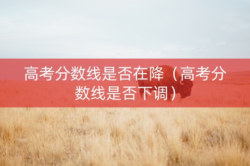 高考分数线是否在降（高考分数线是否下调）