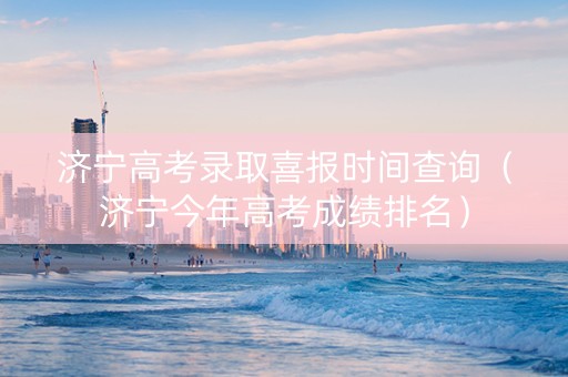 济宁高考录取喜报时间查询（济宁今年高考成绩排名）